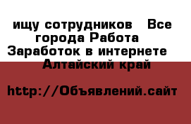 ищу сотрудников - Все города Работа » Заработок в интернете   . Алтайский край